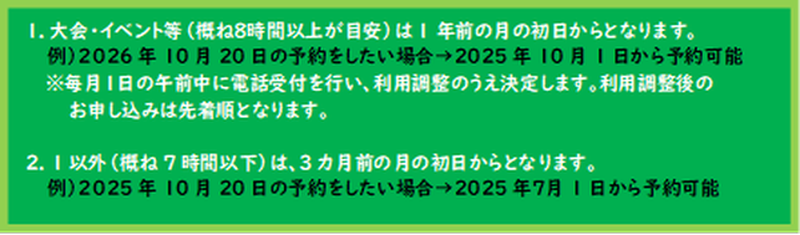1.大会・イベント等(概ね8時間以上が目安)は1年前の月の初日から。 例)2023年10月20日に予約が取りたい→2022年10月1日から予約可能。 2.前号以外(概ね7時間以下)は3カ月前の月の初日から。 例)2022年10月20日に予約が取りたい→2022年7月1日から予約可能。 ※毎月1日の午前中に電話受付を行い、利用調整をして決定いたします。 利用調整後のお申込みは先着順で受付いたします。 1.大会・イベント等(概ね8時間以上が目安)は1年前の月の初日から。 例)2023年10月20日に予約が取りたい→2022年10月1日から予約可能。 2.前号以外(概ね7時間以下)は3カ月前の月の初日から。 例)2022年10月20日に予約が取りたい→2022年7月1日から予約可能。 ※毎月1日の午前中に電話受付を行い、利用調整をして決定いたします。 利用調整後のお申込みは先着順で受付いたします。